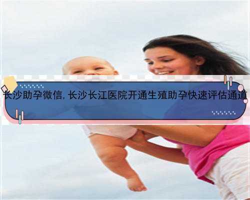 长沙助孕微信,长沙长江医院开通生殖助孕快速评估通道