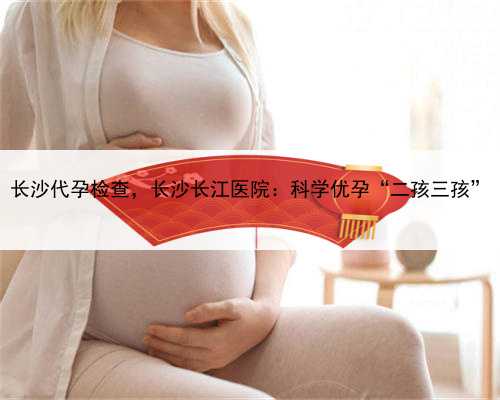 长沙代孕检查，长沙长江医院：科学优孕“二孩三孩”