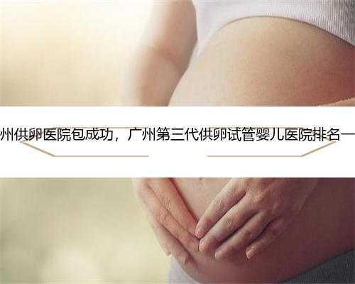 广州供卵医院包成功，广州第三代供卵试管婴儿医院排名一览